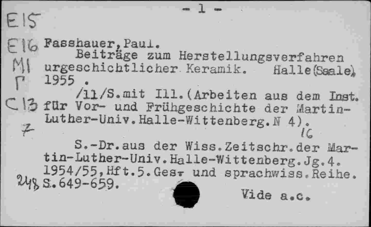 ﻿- 1 -
С Fasshauer,Paul.
;	Beiträge zum Herstellungsverfahren
»VI urgeschichtlicher Keramik. HallefSaalei p 1955 .
/11/S.mit Ill. (Arbeiten aus dem Inst.
IO für Vor- und Frühgeschichte der Martin-Luther-Univ.Halle-Wittenberg.H 4).
IG
S.-Dr.aus der Wiss.Zeitschr.der Mar-tin-Luther-Univ.Halle-Wittenberg.Jg.4. 1954/55»Hft.5.Gesv und sprachwiss.Reihe.
^S. 649-659.
Vide а.с